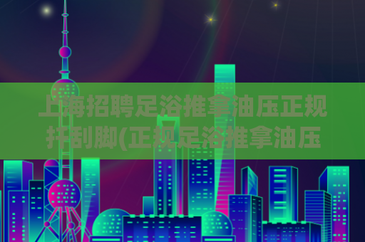 上海招聘足浴推拿油压正规扦刮脚(正规足浴推拿油压工作招聘在上海)