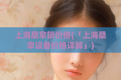 上海桑拿锁价格(「上海桑拿设备价格详解」)