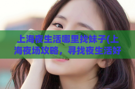 上海夜生活哪里找妹子(上海夜场攻略，寻找夜生活好去处)
