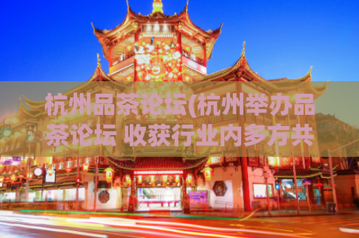 杭州品茶论坛(杭州举办品茶论坛 收获行业内多方共赢)