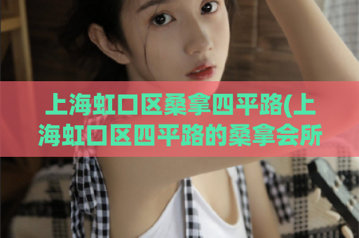 上海虹口区桑拿四平路(上海虹口区四平路的桑拿会所汇总)