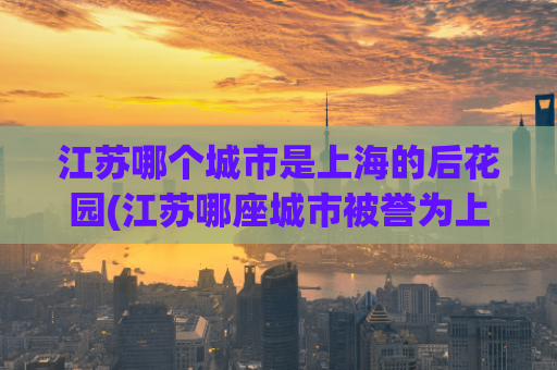 江苏哪个城市是上海的后花园(江苏哪座城市被誉为上海后花园？)