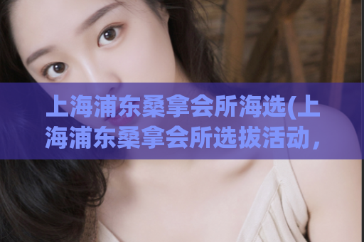 上海浦东桑拿会所海选(上海浦东桑拿会所选拔活动，最新报名！)
