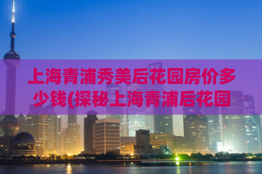 上海青浦秀美后花园房价多少钱(探秘上海青浦后花园——房价揭秘)