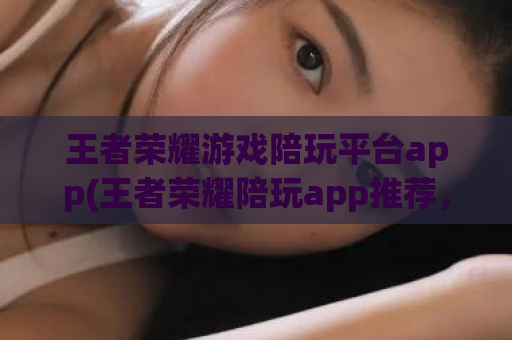 王者荣耀游戏陪玩平台app(王者荣耀陪玩app推荐，让你轻松get高段位！)