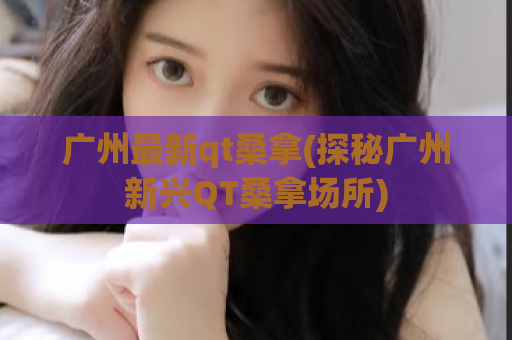 广州最新qt桑拿(探秘广州新兴QT桑拿场所)