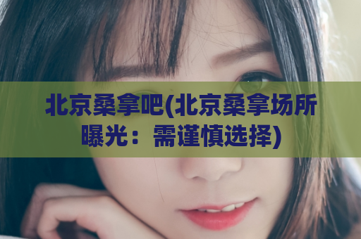 北京桑拿吧(北京桑拿场所曝光：需谨慎选择)