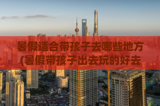 暑假适合带孩子去哪些地方(暑假带孩子出去玩的好去处)