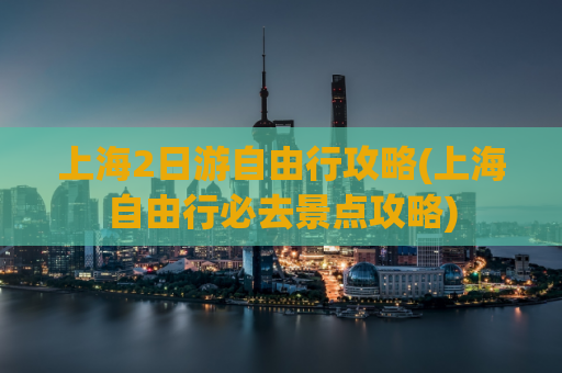 上海2日游自由行攻略(上海自由行必去景点攻略)