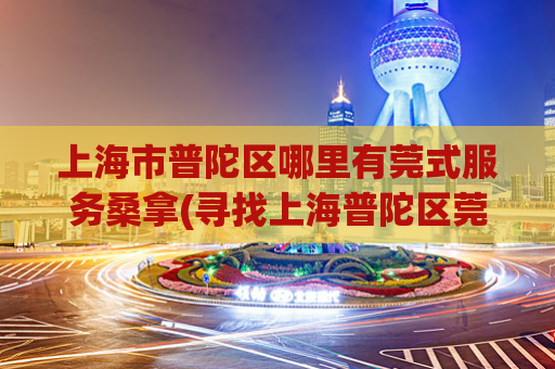 上海市普陀区哪里有莞式服务桑拿(寻找上海普陀区莞式服务桑拿的好去处)
