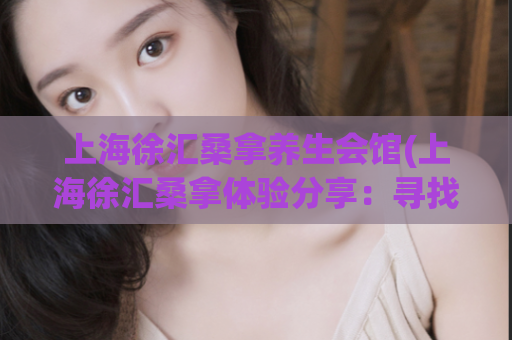 上海徐汇桑拿养生会馆(上海徐汇桑拿体验分享：寻找最佳养生会馆)