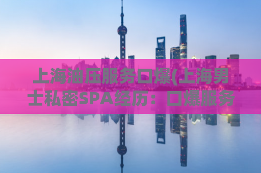 上海油压服务口爆(上海男士私密SPA经历：口爆服务全曝光)