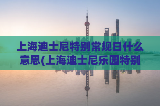 上海迪士尼特别常规日什么意思(上海迪士尼乐园特别安排日，惊喜不断)