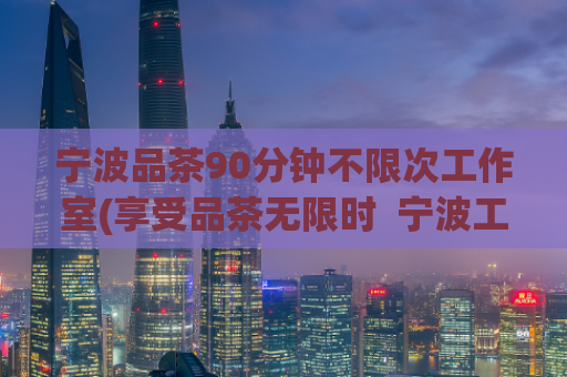 宁波品茶90分钟不限次工作室(享受品茶无限时  宁波工作室带来全新震撼)