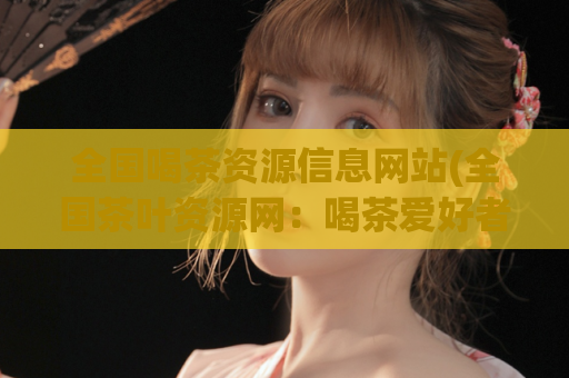 全国喝茶资源信息网站(全国茶叶资源网：喝茶爱好者的绝佳选择)