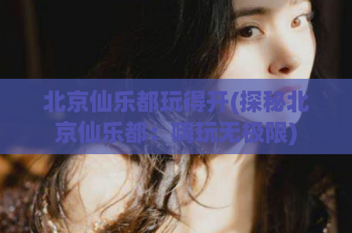 北京仙乐都玩得开(探秘北京仙乐都：嗨玩无极限)