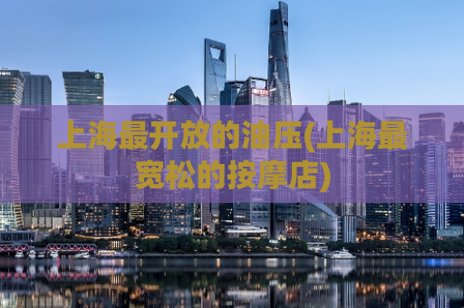 上海最开放的油压(上海最宽松的按摩店)