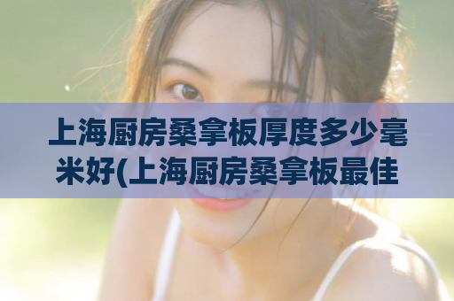上海厨房桑拿板厚度多少毫米好(上海厨房桑拿板最佳厚度是多少？)