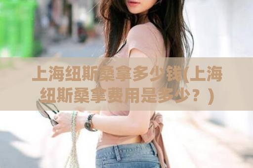 上海纽斯桑拿多少钱(上海纽斯桑拿费用是多少？)