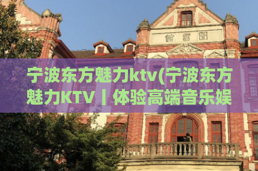 宁波东方魅力ktv(宁波东方魅力KTV丨体验高端音乐娱乐)