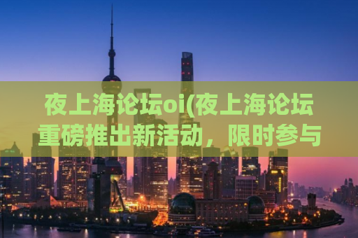 夜上海论坛oi(夜上海论坛重磅推出新活动，限时参与，赢取海量奖励！)