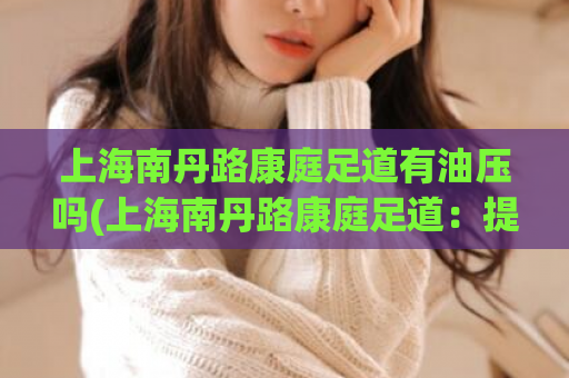 上海南丹路康庭足道有油压吗(上海南丹路康庭足道：提供油压按摩服务吗？)