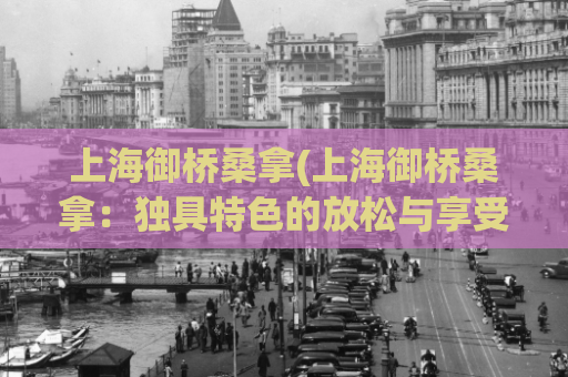 上海御桥桑拿(上海御桥桑拿：独具特色的放松与享受体验)