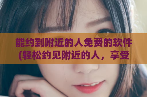 能约到附近的人免费的软件(轻松约见附近的人，享受免费软件)
