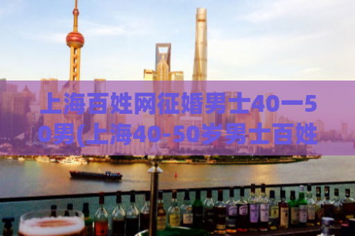 上海百姓网征婚男士40一50男(上海40-50岁男士百姓网征婚信息)