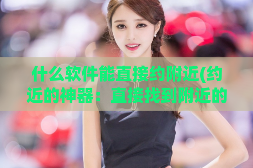 什么软件能直接约附近(约近的神器：直接找到附近的软件)