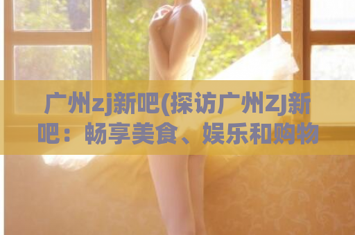 广州zj新吧(探访广州ZJ新吧：畅享美食、娱乐和购物)