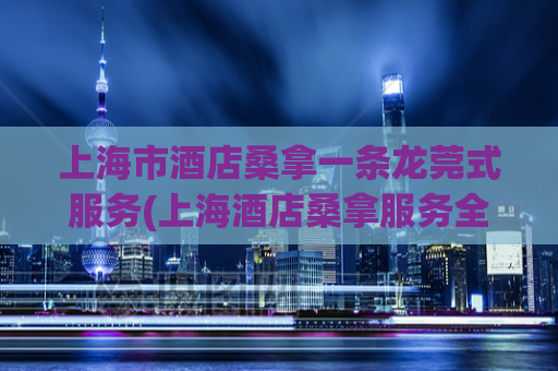上海市酒店桑拿一条龙莞式服务(上海酒店桑拿服务全揭秘)