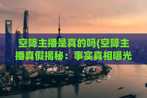 空降主播是真的吗(空降主播真假揭秘：事实真相曝光)