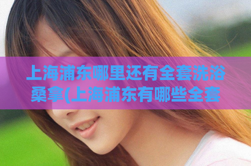 上海浦东哪里还有全套洗浴桑拿(上海浦东有哪些全套洗浴桑拿场所？)