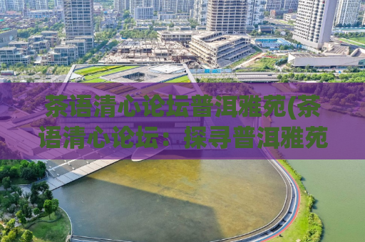 茶语清心论坛普洱雅苑(茶语清心论坛：探寻普洱雅苑的历史和品质)