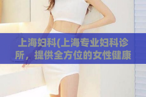 上海妇科(上海专业妇科诊所，提供全方位的女性健康服务)