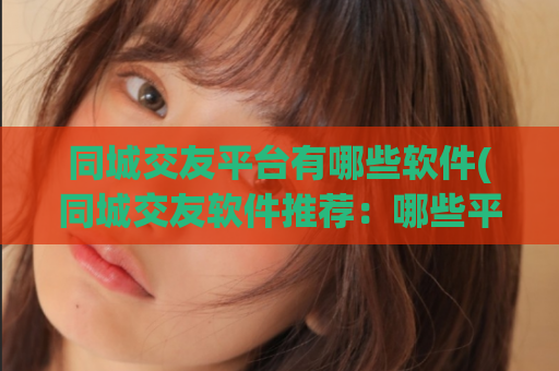 同城交友平台有哪些软件(同城交友软件推荐：哪些平台值得下载？)