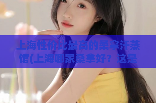 上海性价比最高的桑拿汗蒸馆(上海哪家桑拿好？这是最实用的攻略！)