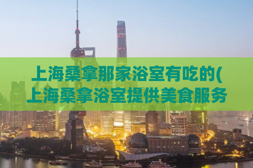上海桑拿那家浴室有吃的(上海桑拿浴室提供美食服务，快来体验！)