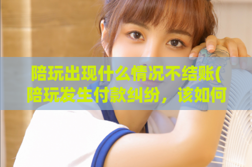 陪玩出现什么情况不结账(陪玩发生付款纠纷，该如何解决？)