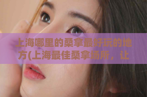 上海哪里的桑拿最好玩的地方(上海最佳桑拿场所，让你畅快舒缓的享受！)