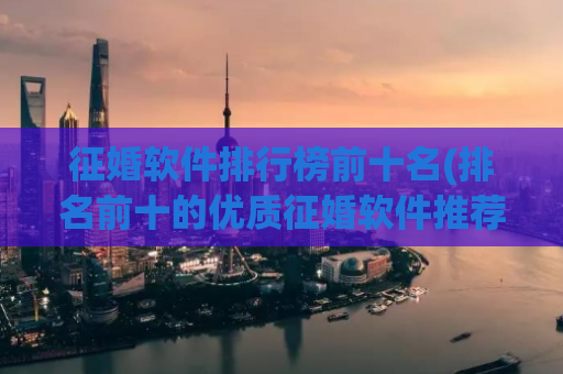 征婚软件排行榜前十名(排名前十的优质征婚软件推荐大全)