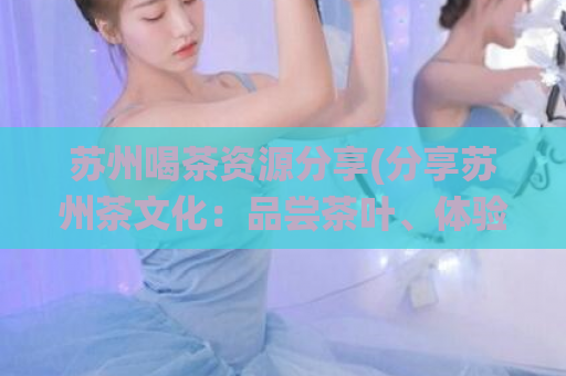 苏州喝茶资源分享(分享苏州茶文化：品尝茶叶、体验传统习俗、了解历史渊源)
