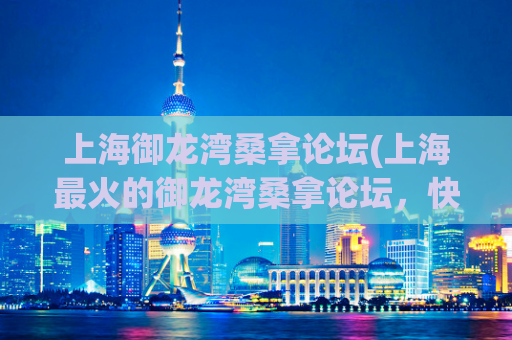 上海御龙湾桑拿论坛(上海最火的御龙湾桑拿论坛，快速了解去哪泡澡！)