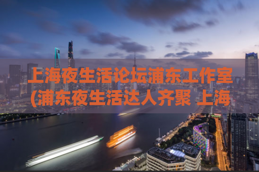 上海夜生活论坛浦东工作室(浦东夜生活达人齐聚 上海夜生活论坛热议新趋势)