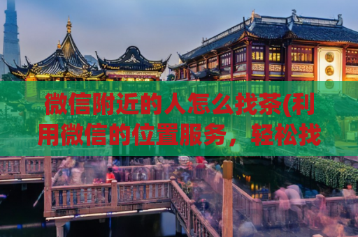微信附近的人怎么找茶(利用微信的位置服务，轻松找到身边的茶馆，教你玩转「微信附近的人」)
