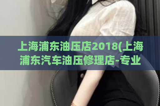 上海浦东油压店2018(上海浦东汽车油压修理店-专业维修汽车油压系统)