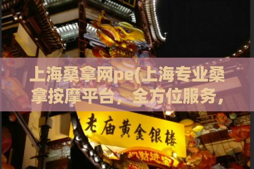 上海桑拿网pe(上海专业桑拿按摩平台，全方位服务，极致享受！)