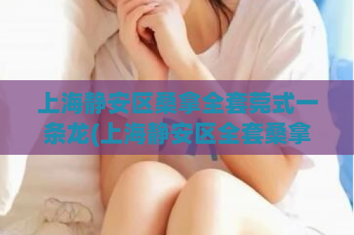 上海静安区桑拿全套莞式一条龙(上海静安区全套桑拿服务：一条龙体验)