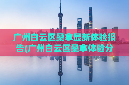 广州白云区桑拿最新体验报告(广州白云区桑拿体验分享，最新口碑大曝光！)